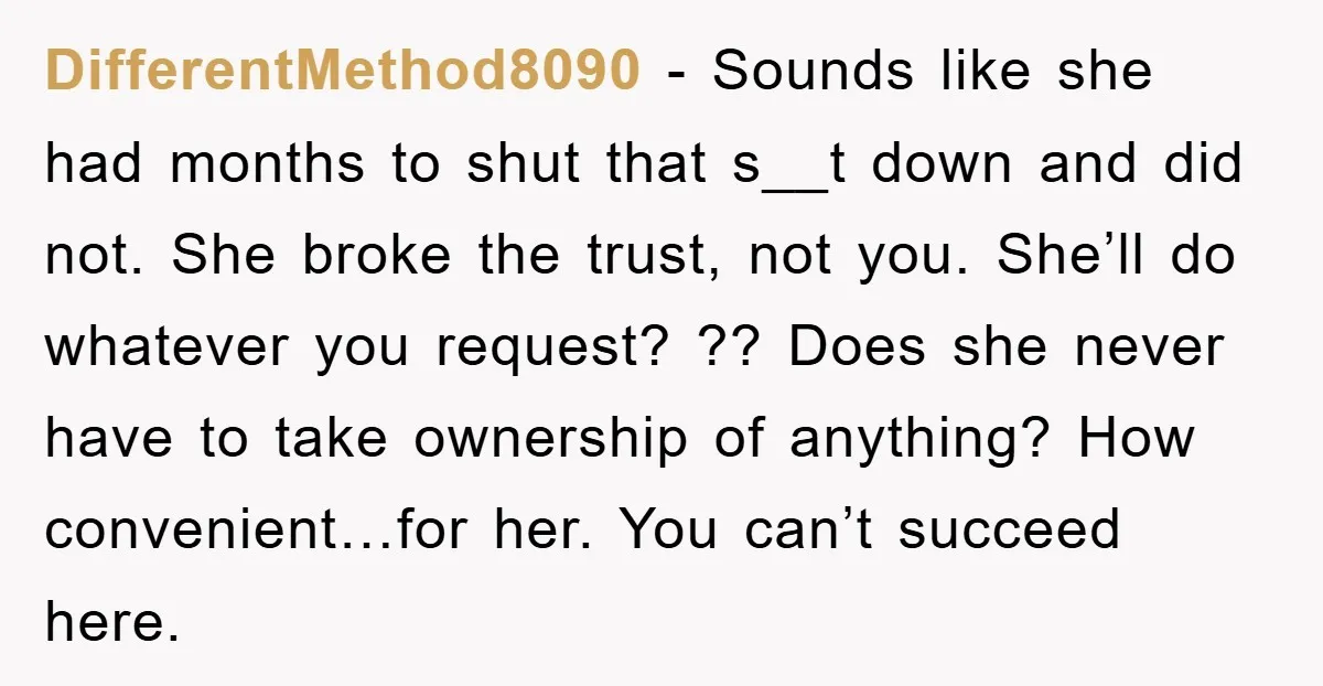 DifferentMethod8090 − Sounds like she had months to shut that s__t down and did not. She broke the trust, not you. She’ll do whatever you request? ?? Does she never...