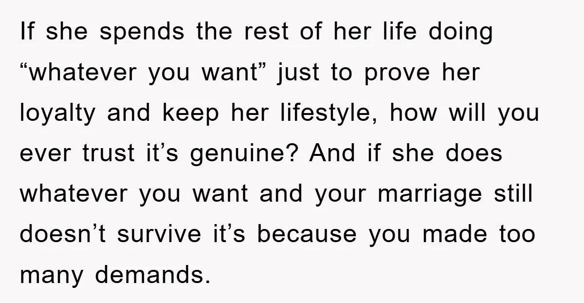If she spends the rest of her life doing “whatever you want” just to prove her loyalty and keep her lifestyle, how will you ever trust it’s genuine? And if...