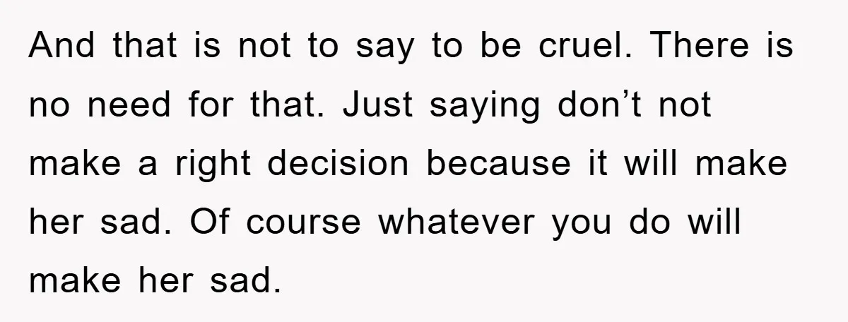 And that is not to say to be cruel. There is no need for that. Just saying don’t not make a right decision because it will make her sad. Of...
