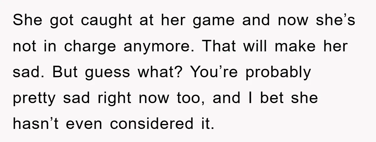 She got caught at her game and now she’s not in charge anymore. That will make her sad. But guess what? You’re probably pretty sad right now too, and I...