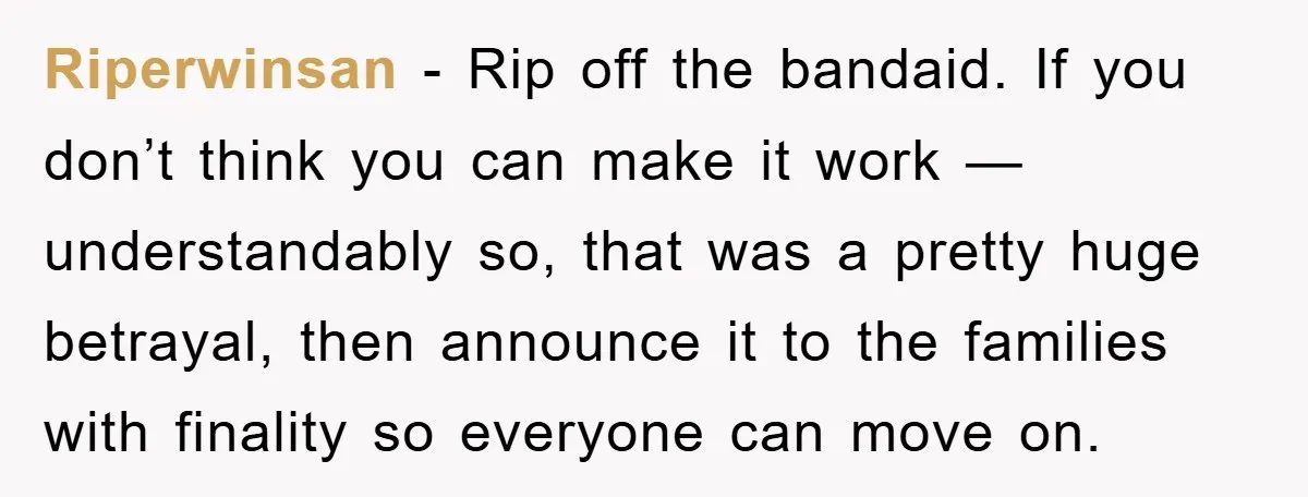 Riperwinsan − Rip off the bandaid. If you don’t think you can make it work —understandably so, that was a pretty huge betrayal, then announce it to the families with...