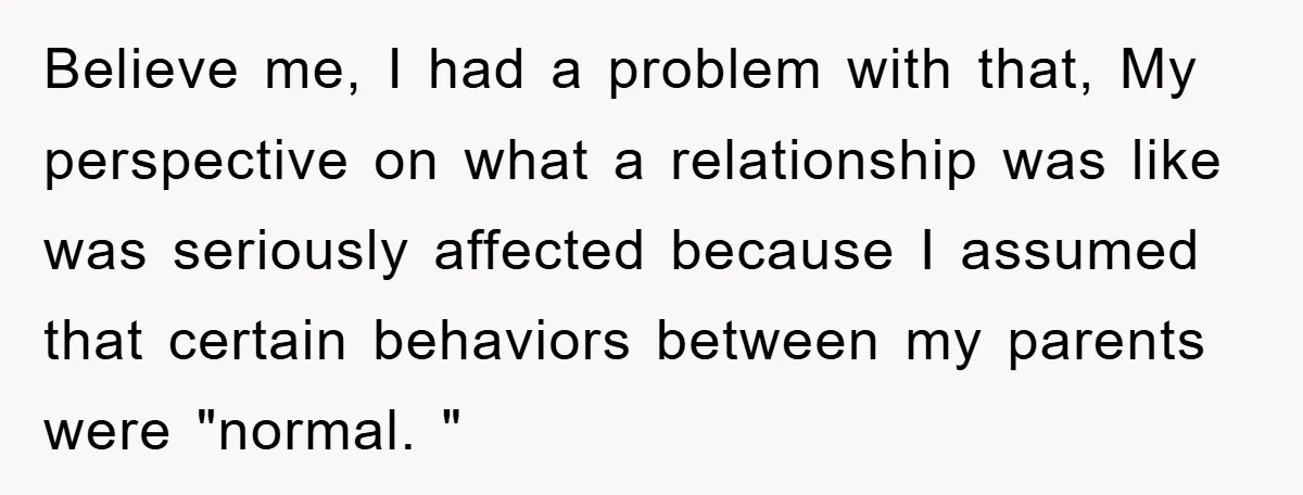 Believe me, I had a problem with that, My perspective on what a relationship was like was seriously affected because I assumed that certain behaviors between my parents were "normal....
