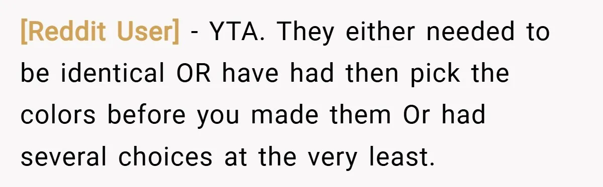 [Reddit User] − YTA. They either needed to be identical OR have had then pick the colors before you made them Or had several choices at the very least.