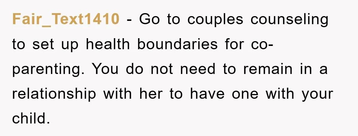 Fair_Text1410 − Go to couples counseling to set up health boundaries for co-parenting. You do not need to remain in a relationship with her to have one with your child.