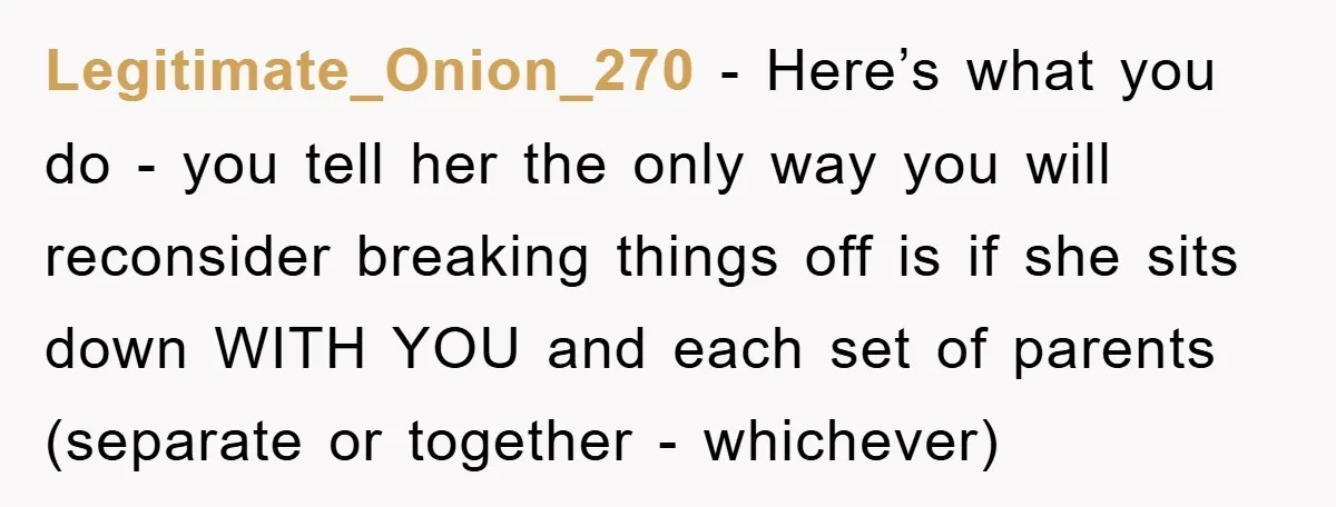 Legitimate_Onion_270 − Here’s what you do - you tell her the only way you will reconsider breaking things off is if she sits down WITH YOU and each set of...