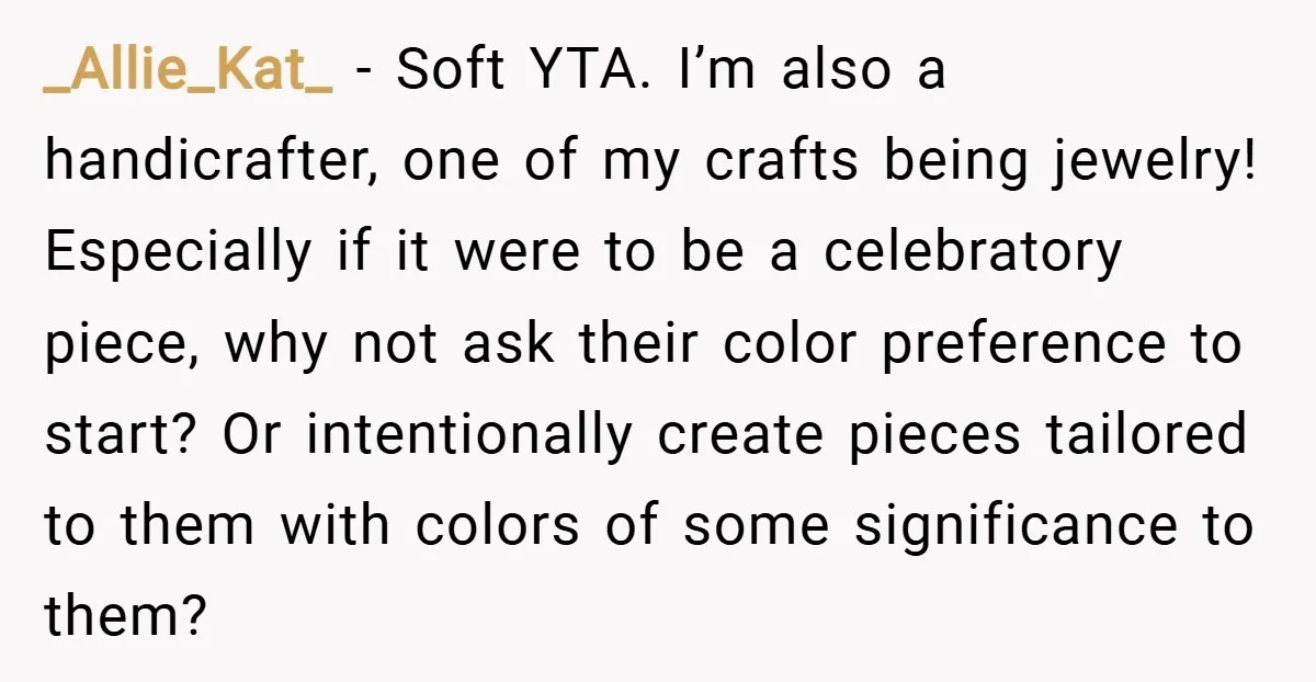 _Allie_Kat_ − Soft YTA. I’m also a handicrafter, one of my crafts being jewelry! Especially if it were to be a celebratory piece, why not ask their color preference to...