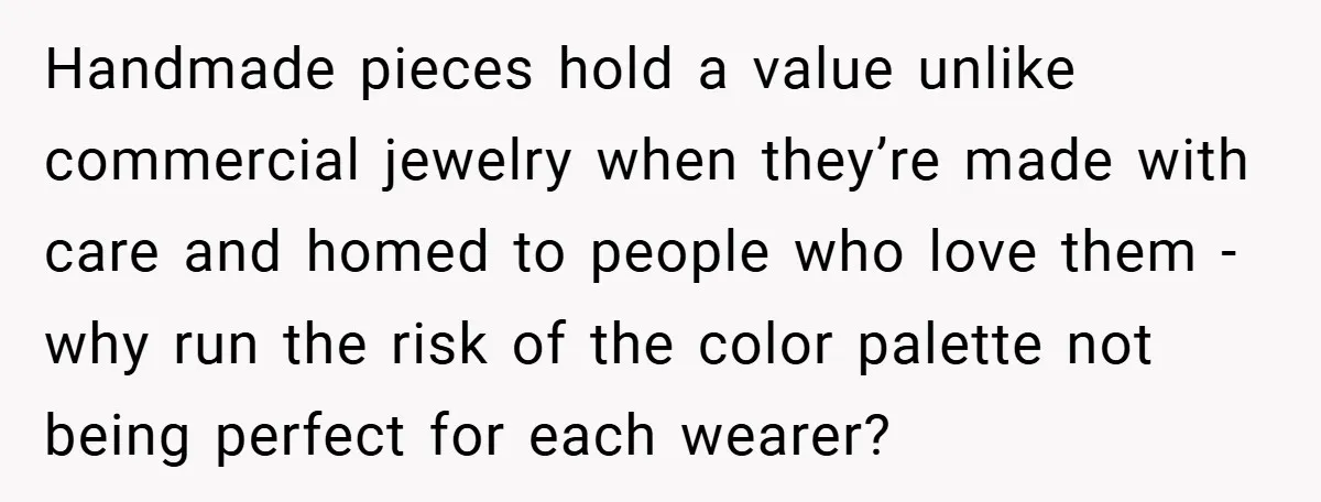Handmade pieces hold a value unlike commercial jewelry when they’re made with care and homed to people who love them - why run the risk of the color palette not...