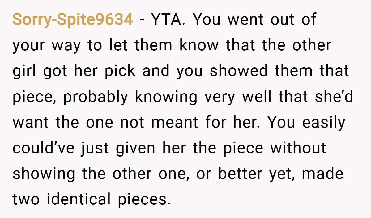 Sorry-Spite9634 − YTA. You went out of your way to let them know that the other girl got her pick and you showed them that piece, probably knowing very well...