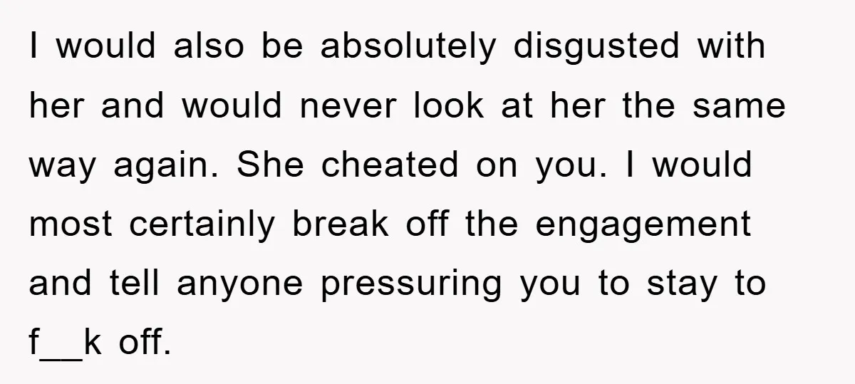 I would also be absolutely disgusted with her and would never look at her the same way again. She cheated on you. I would most certainly break off the engagement...