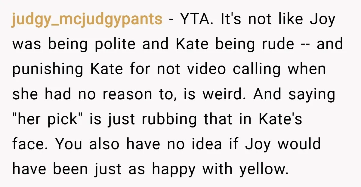 judgy_mcjudgypants − YTA. It's not like Joy was being polite and Kate being rude -- and punishing Kate for not video calling when she had no reason to, is weird....