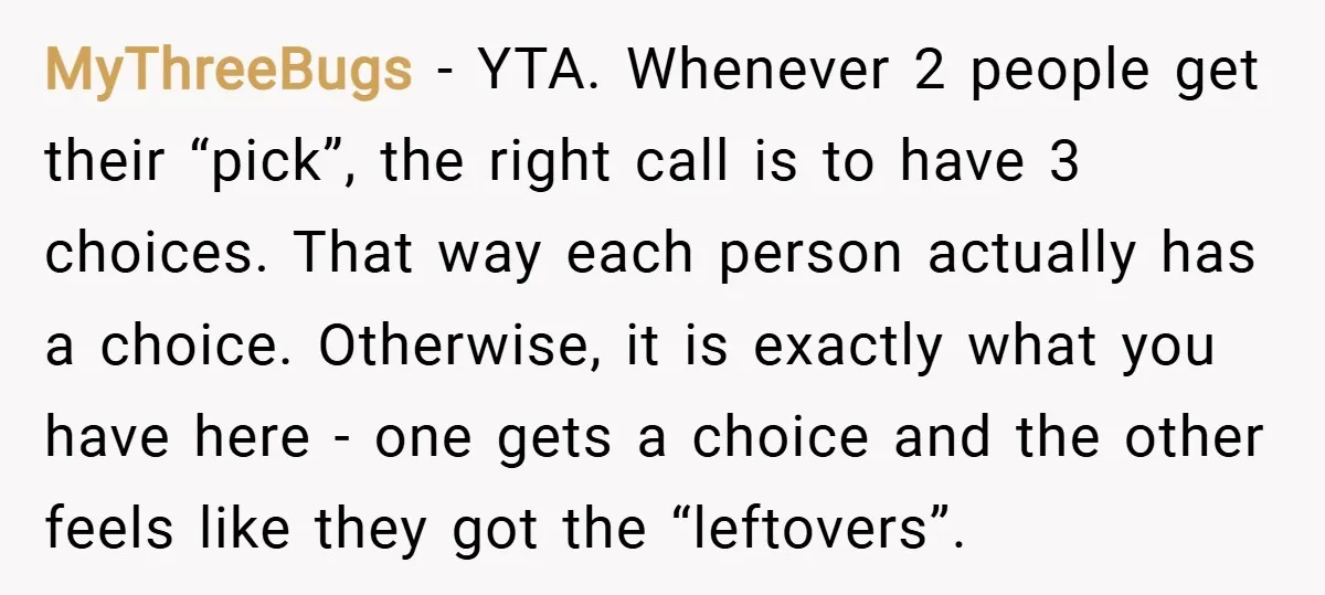 MyThreeBugs − YTA. Whenever 2 people get their “pick”, the right call is to have 3 choices. That way each person actually has a choice. Otherwise, it is exactly what...