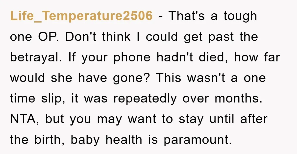 Life_Temperature2506 − That's a tough one OP. Don't think I could get past the betrayal. If your phone hadn't died, how far would she have gone? This wasn't a one...