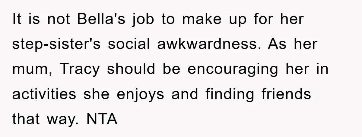 It is not Bella's job to make up for her step-sister's social awkwardness. As her mum, Tracy should be encouraging her in activities she enjoys and finding friends that way....