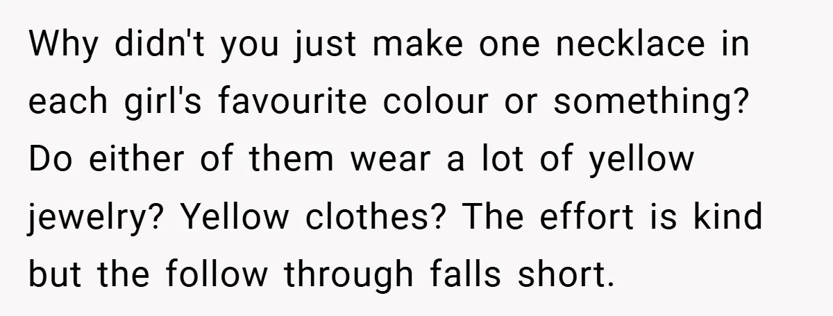 Why didn't you just make one necklace in each girl's favourite colour or something? Do either of them wear a lot of yellow jewelry? Yellow clothes? The effort is kind...