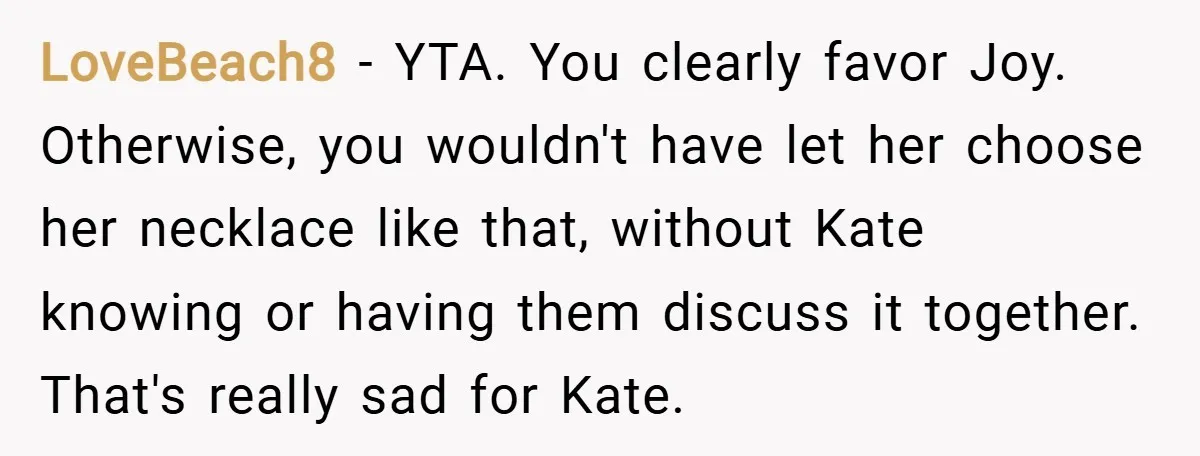 LoveBeach8 − YTA. You clearly favor Joy. Otherwise, you wouldn't have let her choose her necklace like that, without Kate knowing or having them discuss it together. That's really sad...