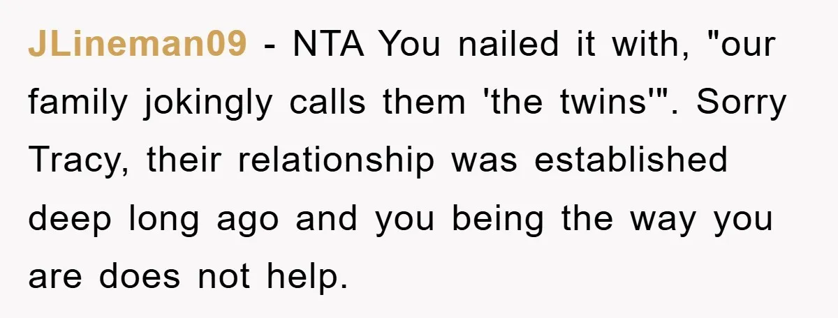 JLineman09 − NTA You nailed it with, "our family jokingly calls them 'the twins'". Sorry Tracy, their relationship was established deep long ago and you being the way you are...