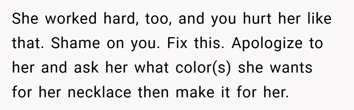 She worked hard, too, and you hurt her like that. Shame on you. Fix this. Apologize to her and ask her what color(s) she wants for her necklace then make...
