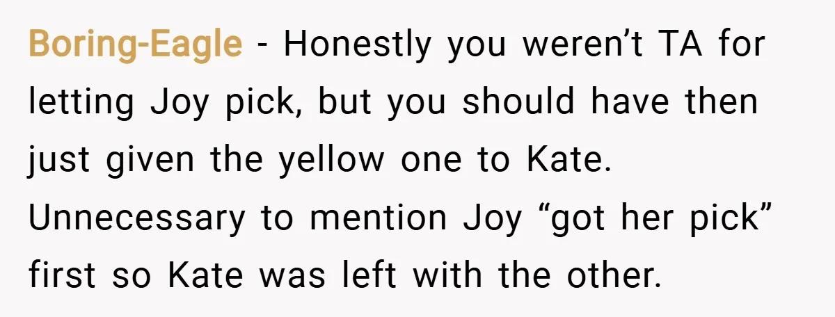 Boring-Eagle − Honestly you weren’t TA for letting Joy pick, but you should have then just given the yellow one to Kate. Unnecessary to mention Joy “got her pick” first...