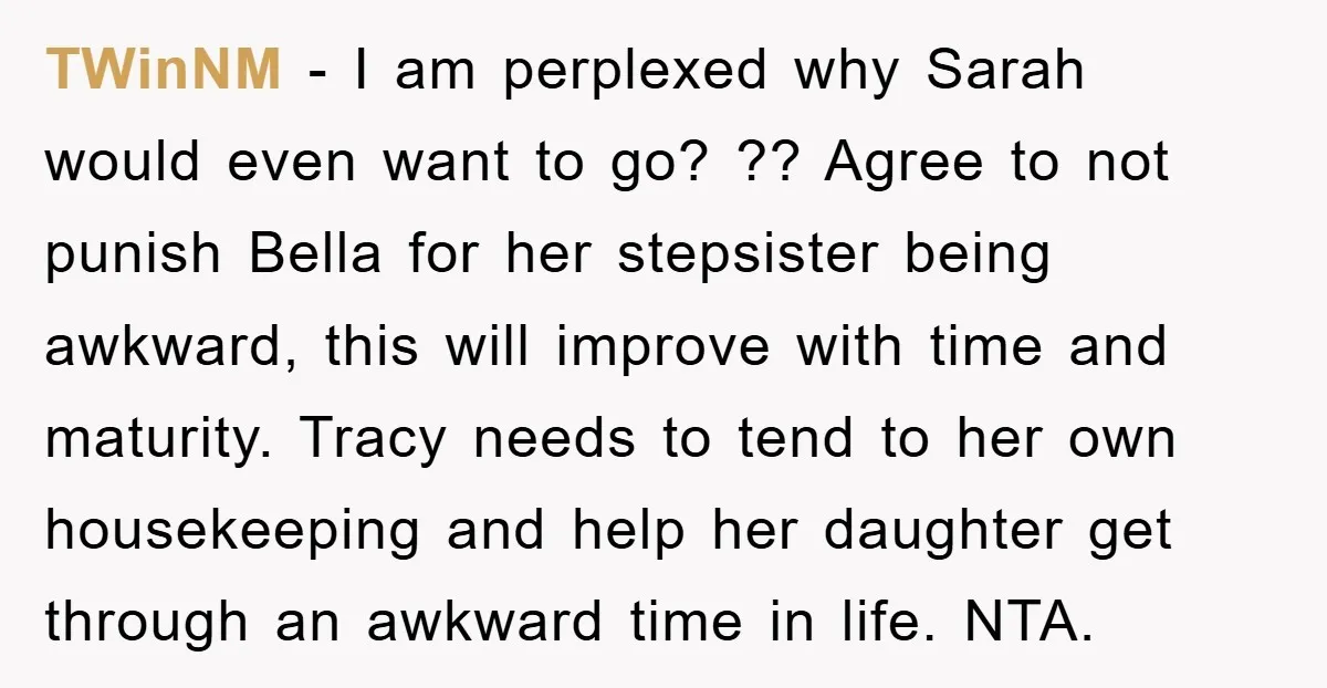 TWinNM − I am perplexed why Sarah would even want to go? ?? Agree to not punish Bella for her stepsister being awkward, this will improve with time and maturity....