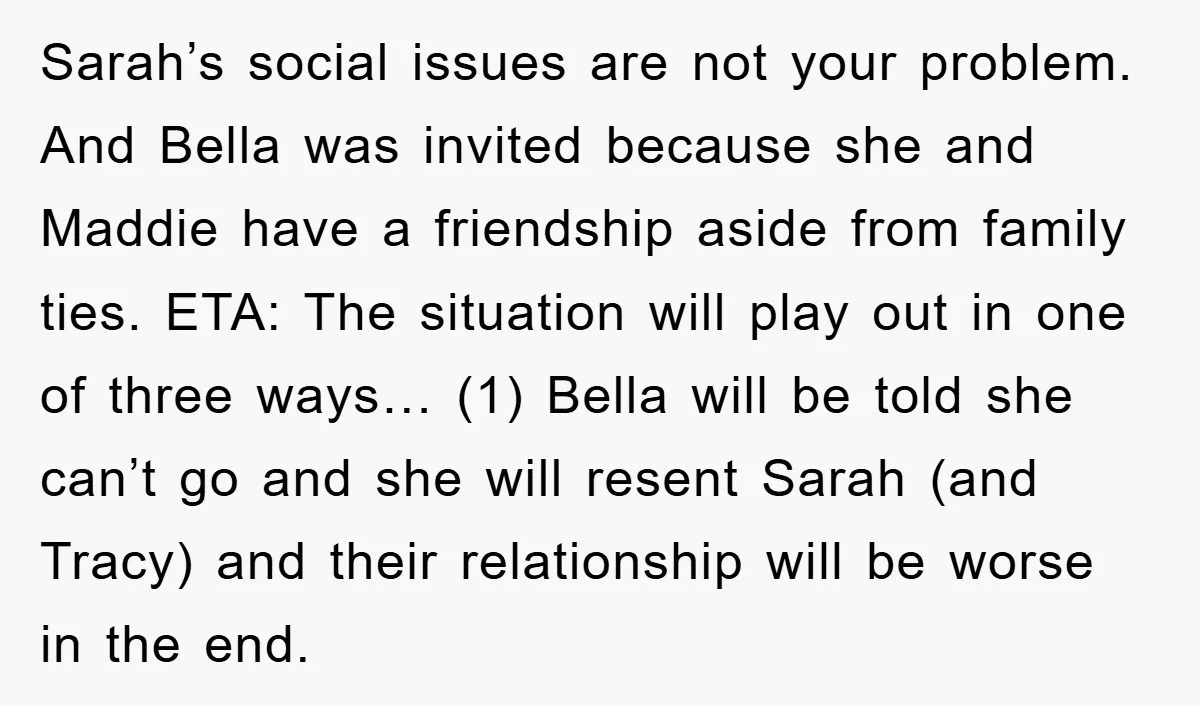 Sarah’s social issues are not your problem. And Bella was invited because she and Maddie have a friendship aside from family ties. ETA: The situation will play out in one...