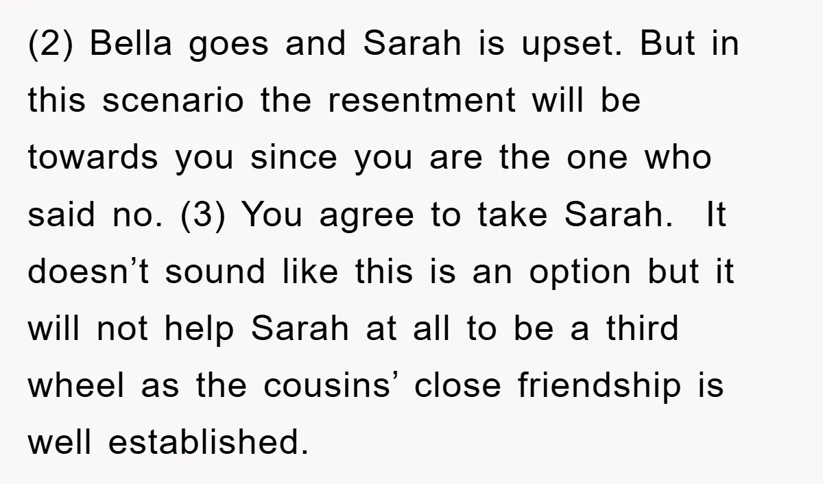 (2) Bella goes and Sarah is upset. But in this scenario the resentment will be towards you since you are the one who said no. (3) You agree to take...