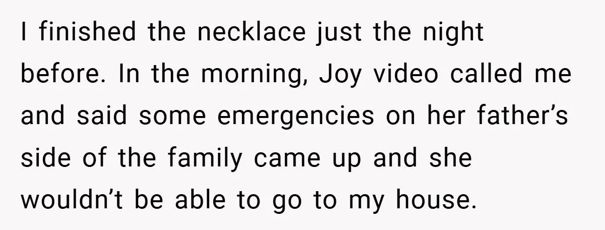 I finished the necklace just the night before. In the morning, Joy video called me and said some emergencies on her father’s side of the family came up and she...