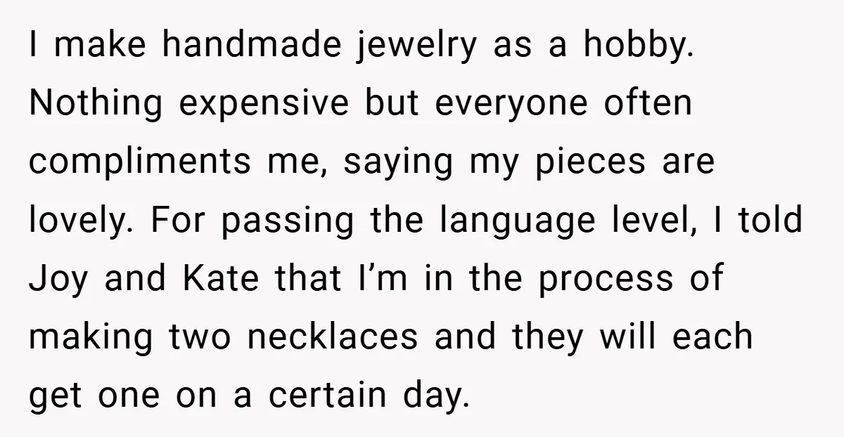 I make handmade jewelry as a hobby. Nothing expensive but everyone often compliments me, saying my pieces are lovely. For passing the language level, I told Joy and Kate that...