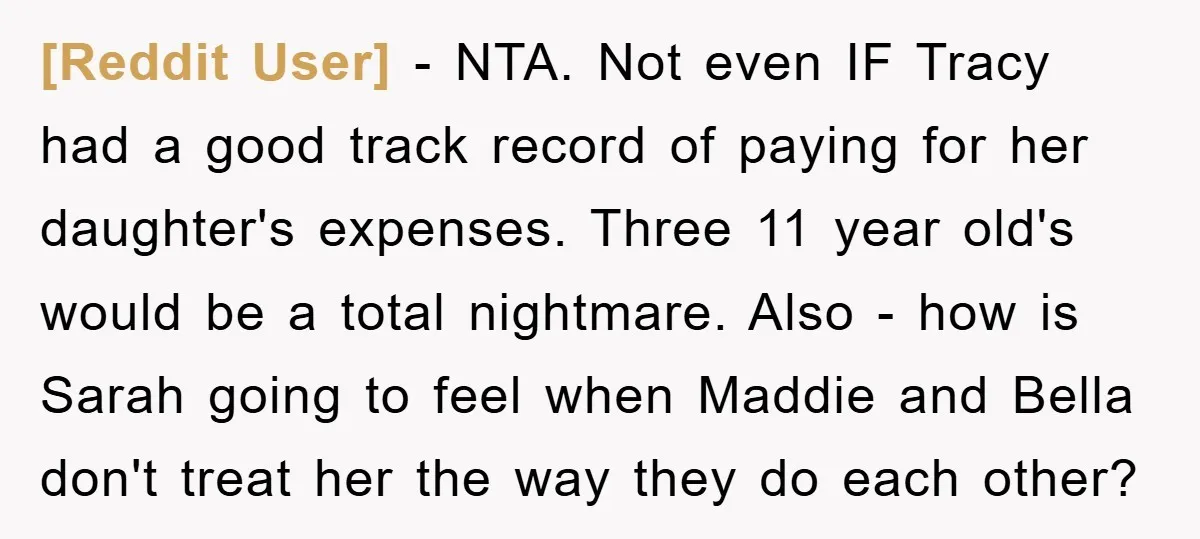 [Reddit User] − NTA. Not even IF Tracy had a good track record of paying for her daughter's expenses. Three 11 year old's would be a total nightmare. Also -...