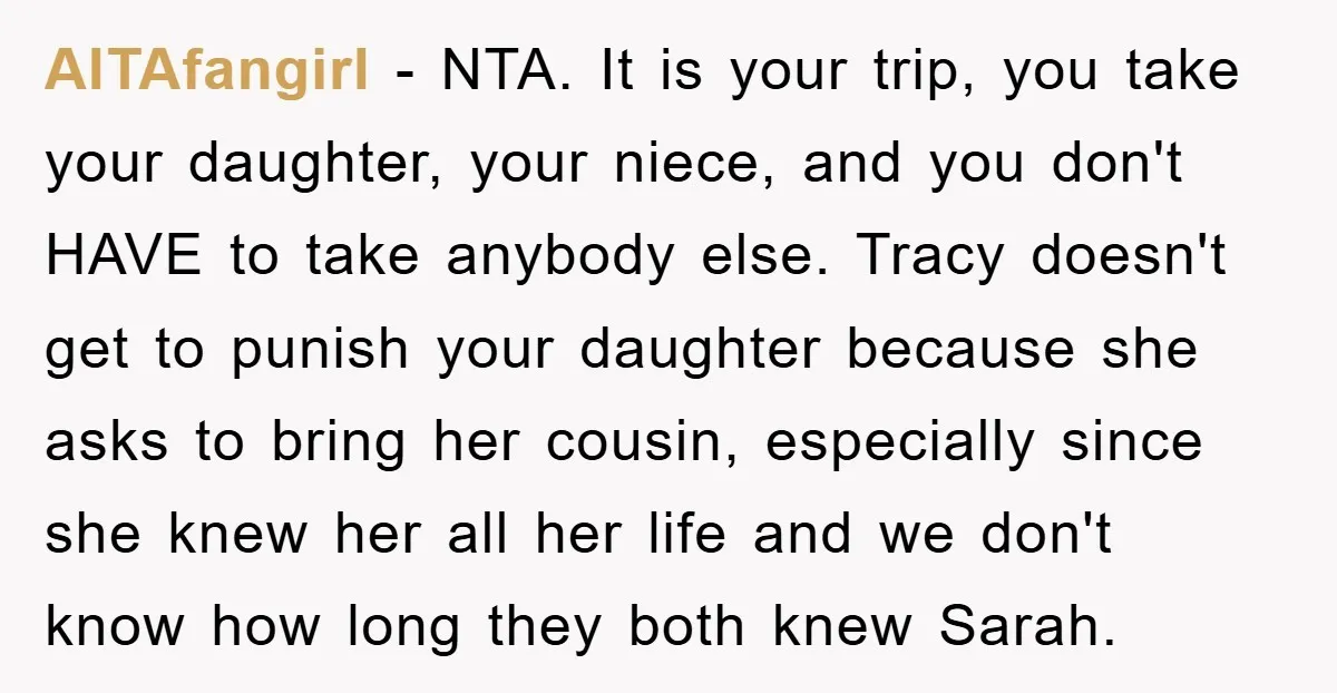AITAfangirl − NTA. It is your trip, you take your daughter, your niece, and you don't HAVE to take anybody else. Tracy doesn't get to punish your daughter because she...