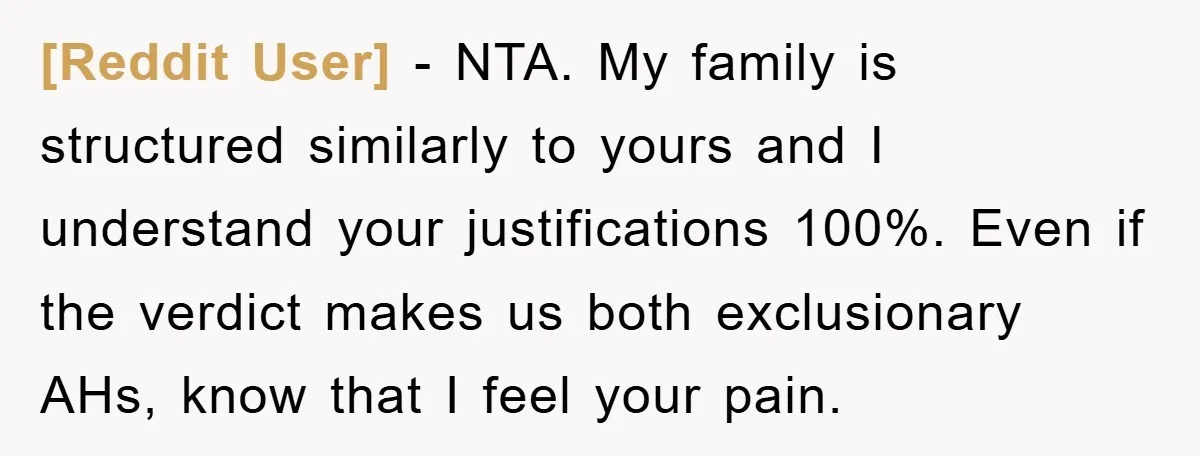 [Reddit User] − NTA. My family is structured similarly to yours and I understand your justifications 100%. Even if the verdict makes us both exclusionary AHs, know that I feel...