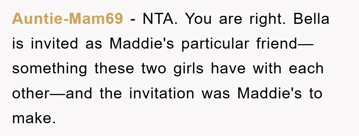 Auntie-Mam69 − NTA. You are right. Bella is invited as Maddie's particular friend—something these two girls have with each other—and the invitation was Maddie's to make.
