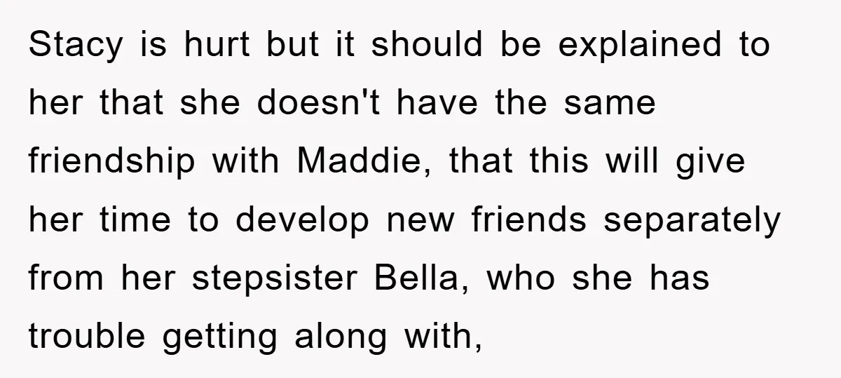Stacy is hurt but it should be explained to her that she doesn't have the same friendship with Maddie, that this will give her time to develop new friends separately...