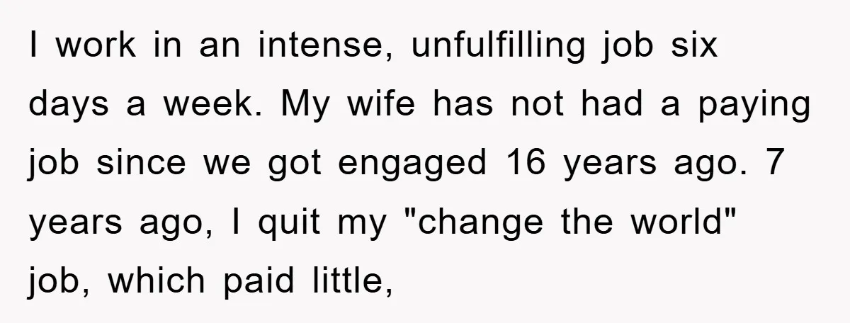I work in an intense, unfulfilling job six days a week. My wife has not had a paying job since we got engaged 16 years ago. 7 years ago, I...