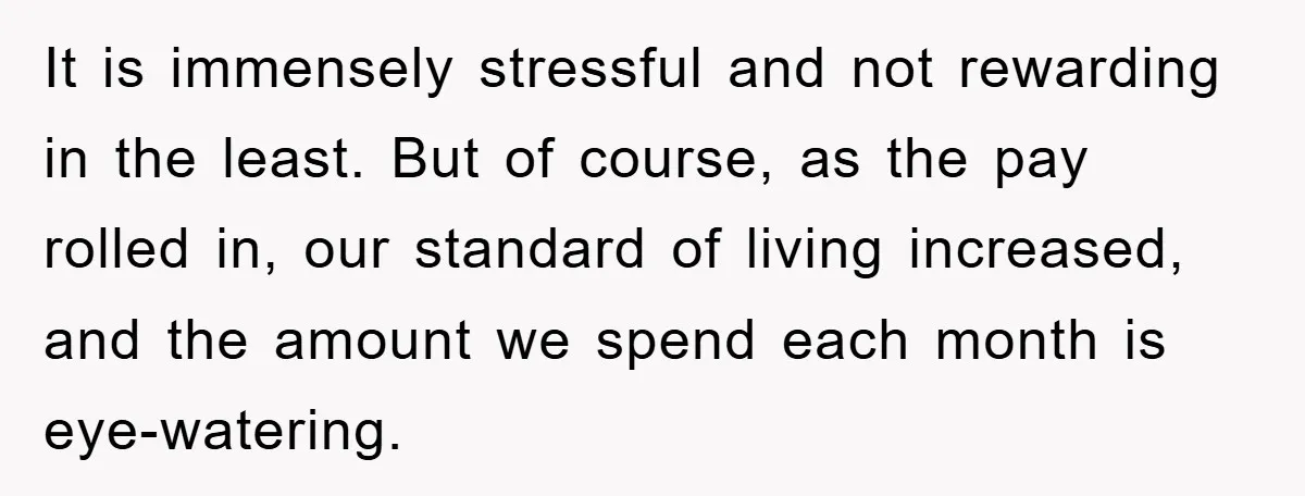 It is immensely stressful and not rewarding in the least. But of course, as the pay rolled in, our standard of living increased, and the amount we spend each month...