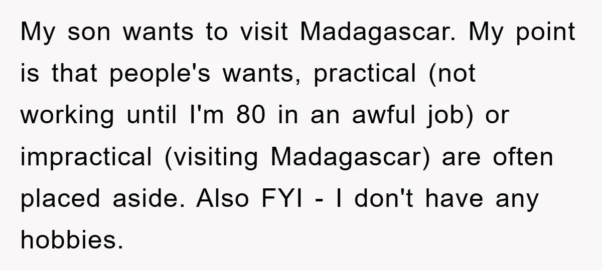 My son wants to visit Madagascar. My point is that people's wants, practical (not working until I'm 80 in an awful job) or impractical (visiting Madagascar) are often placed aside....