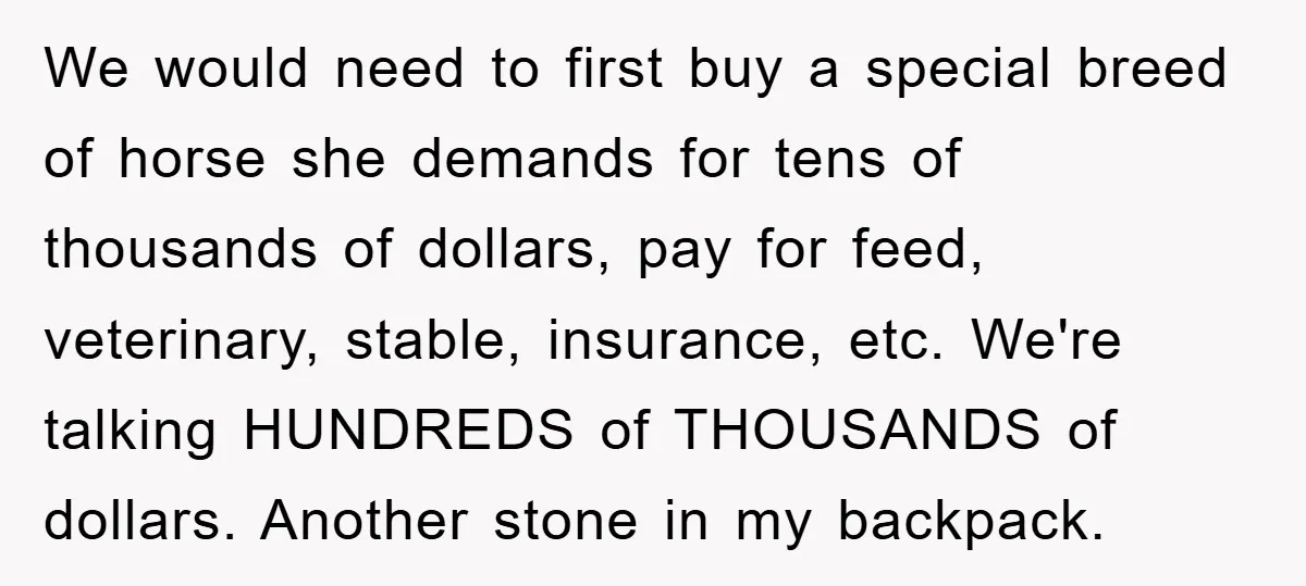 We would need to first buy a special breed of horse she demands for tens of thousands of dollars, pay for feed, veterinary, stable, insurance, etc. We're talking HUNDREDS of...