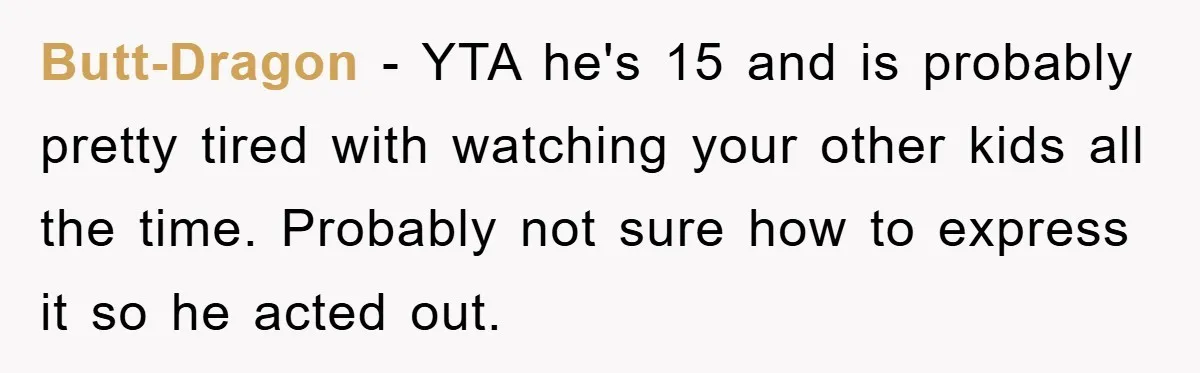 Butt-Dragon - YTA he's 15 and is probably pretty tired with watching your other kids all the time. Probably not sure how to express it so he acted out.