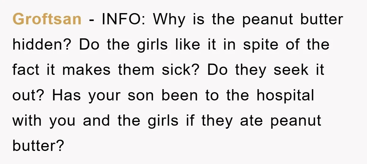 Groftsan - INFO: Why is the peanut butter hidden? Do the girls like it in spite of the fact it makes them sick? Do they seek it out? Has your...