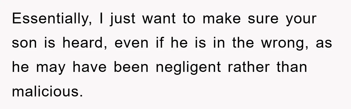 Essentially, I just want to make sure your son is heard, even if he is in the wrong, as he may have been negligent rather than malicious.