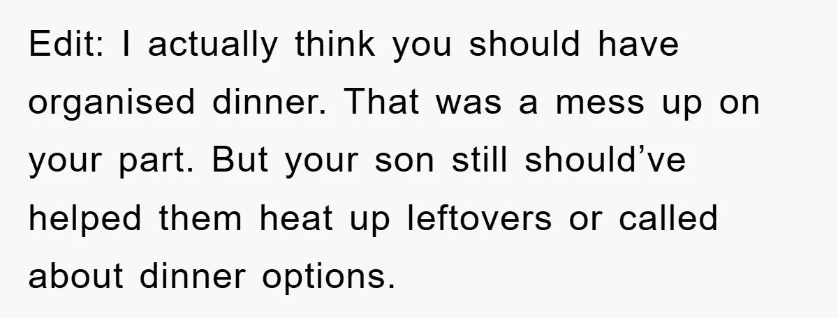 Edit: I actually think you should have organised dinner. That was a mess up on your part. But your son still should’ve helped them heat up leftovers or called about...