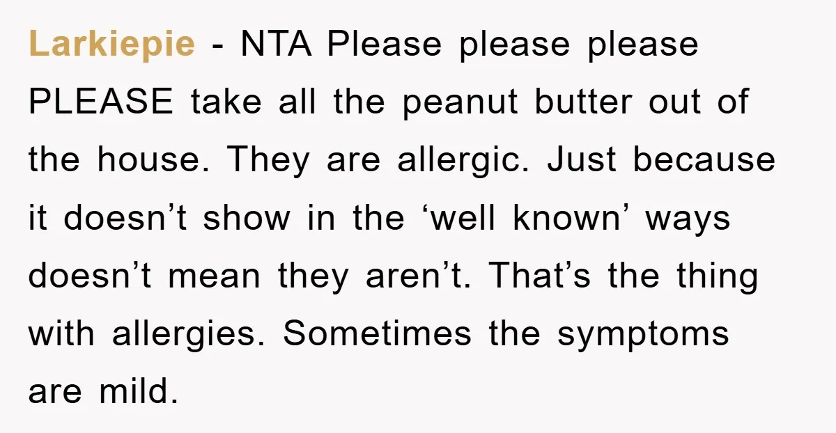 Larkiepie - NTA Please please please PLEASE take all the peanut butter out of the house. They are allergic. Just because it doesn’t show in the ‘well known’ ways doesn’t...