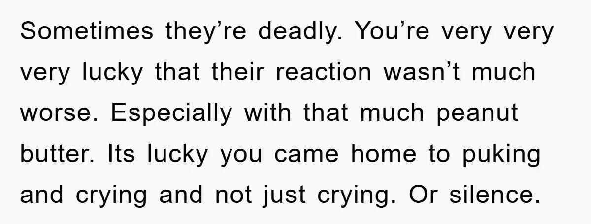 Sometimes they’re deadly. You’re very very very lucky that their reaction wasn’t much worse. Especially with that much peanut butter. Its lucky you came home to puking and crying and...