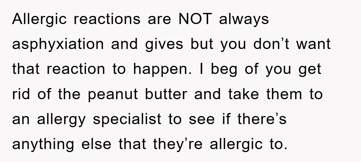 Allergic reactions are NOT always asphyxiation and gives but you don’t want that reaction to happen. I beg of you get rid of the peanut butter and take them to...