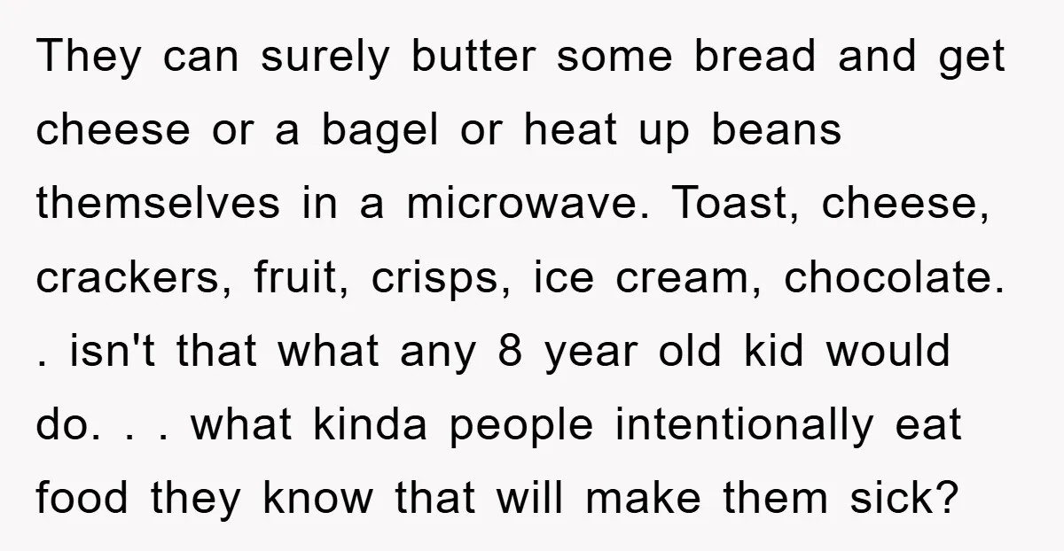 They can surely butter some bread and get cheese or a bagel or heat up beans themselves in a microwave. Toast, cheese, crackers, fruit, crisps, ice cream, chocolate. . isn't...