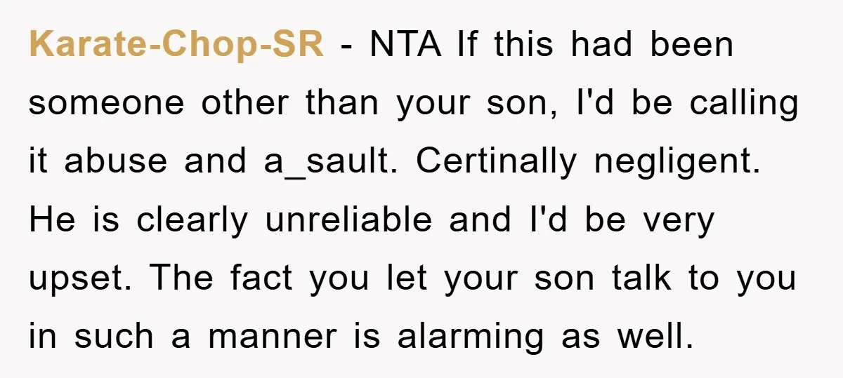 Karate-Chop-SR - NTA If this had been someone other than your son, I'd be calling it abuse and a_sault. Certinally negligent. He is clearly unreliable and I'd be very upset....