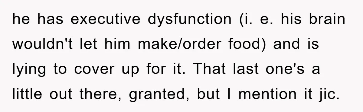 he has executive dysfunction (i. e. his brain wouldn't let him make/order food) and is lying to cover up for it. That last one's a little out there, granted, but...