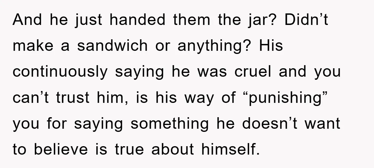 And he just handed them the jar? Didn’t make a sandwich or anything? His continuously saying he was cruel and you can’t trust him, is his way of “punishing” you...