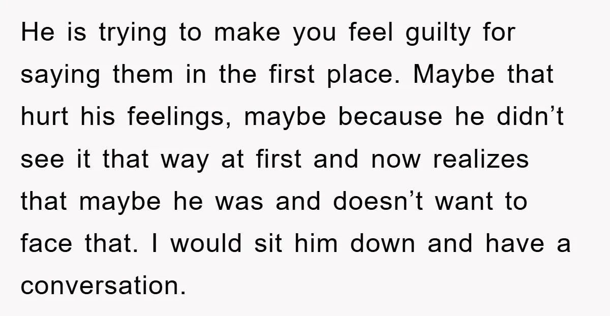 He is trying to make you feel guilty for saying them in the first place. Maybe that hurt his feelings, maybe because he didn’t see it that way at first...