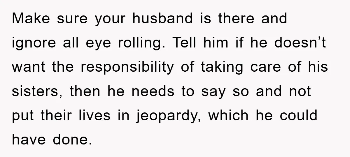 Make sure your husband is there and ignore all eye rolling. Tell him if he doesn’t want the responsibility of taking care of his sisters, then he needs to say...