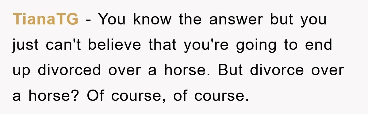 TianaTG − You know the answer but you just can't believe that you're going to end up divorced over a horse. But divorce over a horse? Of course, of course.